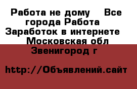 Работа не дому. - Все города Работа » Заработок в интернете   . Московская обл.,Звенигород г.